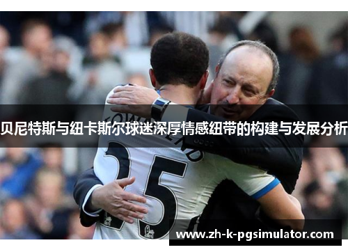 贝尼特斯与纽卡斯尔球迷深厚情感纽带的构建与发展分析 贝尼特斯与纽卡斯尔球迷深厚情感纽带的构建与发展分析