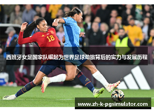 西班牙女足国家队崛起为世界足球劲旅背后的实力与发展历程 西班牙女足国家队崛起为世界足球劲旅背后的实力与发展历程