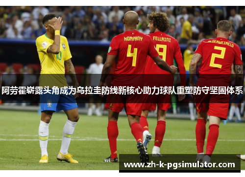 阿劳霍崭露头角成为乌拉圭防线新核心助力球队重塑防守坚固体系