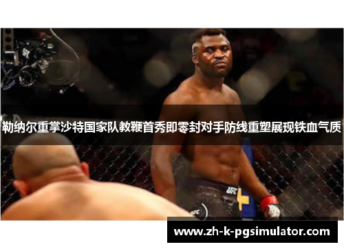 勒纳尔重掌沙特国家队教鞭首秀即零封对手防线重塑展现铁血气质