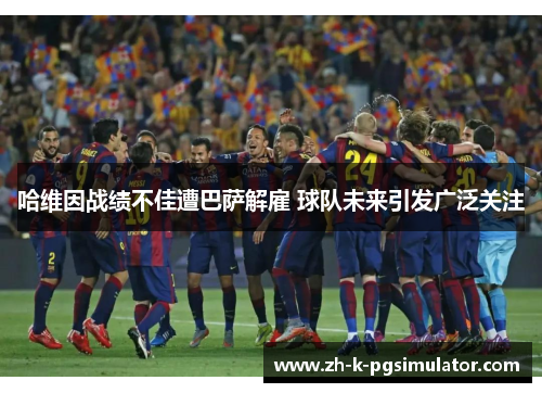 哈维因战绩不佳遭巴萨解雇 球队未来引发广泛关注