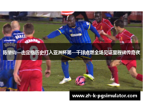 陈肇钧一击定格历史打入亚洲杯第一千球点燃全场见证里程碑传奇夜 陈肇钧一击定格历史打入亚洲杯第一千球点燃全场见证里程碑传奇夜